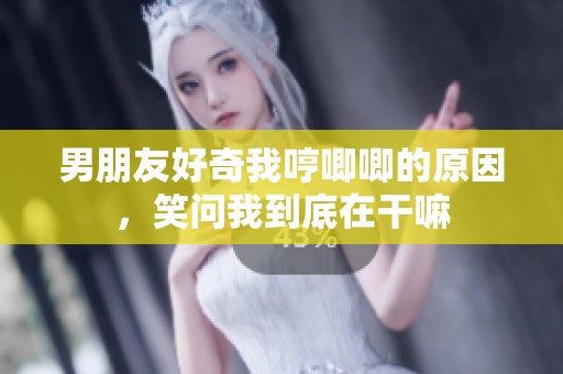 男朋友好奇我哼唧唧的原因，笑问我到底在干嘛