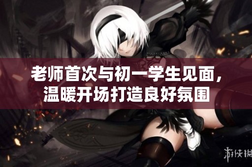 老师首次与初一学生见面，温暖开场打造良好氛围