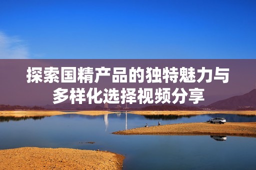 探索国精产品的独特魅力与多样化选择视频分享