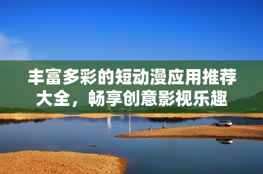 丰富多彩的短动漫应用推荐大全，畅享创意影视乐趣