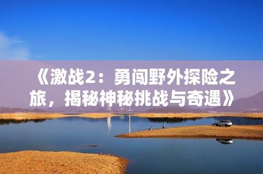 《激战2：勇闯野外探险之旅，揭秘神秘挑战与奇遇》