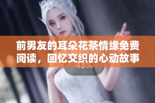 前男友的耳朵花茶情缘免费阅读，回忆交织的心动故事