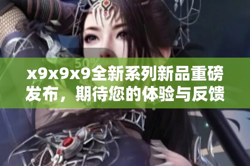 x9x9x9全新系列新品重磅发布，期待您的体验与反馈