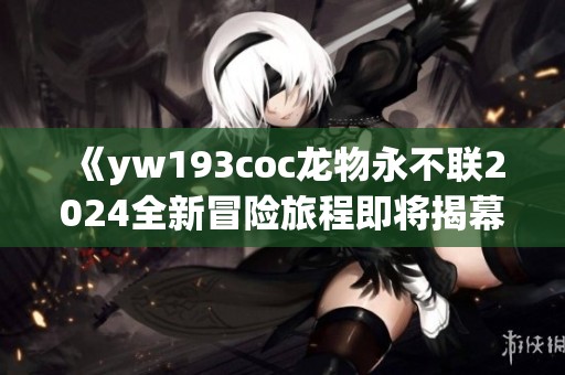 《yw193coc龙物永不联2024全新冒险旅程即将揭幕》