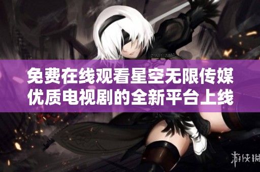 免费在线观看星空无限传媒优质电视剧的全新平台上线