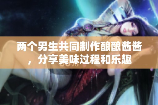 两个男生共同制作酿酿酱酱，分享美味过程和乐趣
