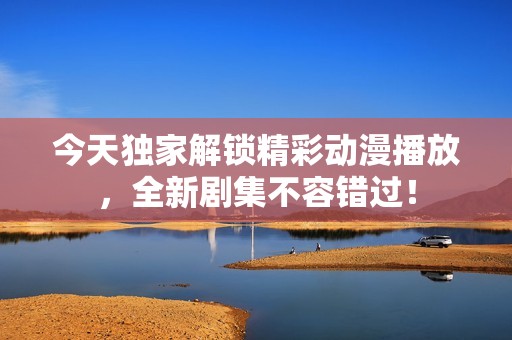 今天独家解锁精彩动漫播放，全新剧集不容错过！