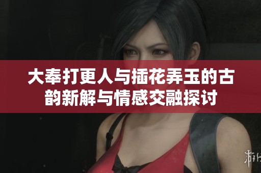大奉打更人与插花弄玉的古韵新解与情感交融探讨