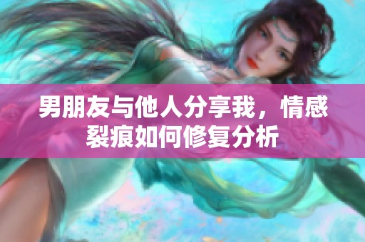 男朋友与他人分享我，情感裂痕如何修复分析