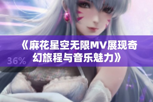 《麻花星空无限MV展现奇幻旅程与音乐魅力》