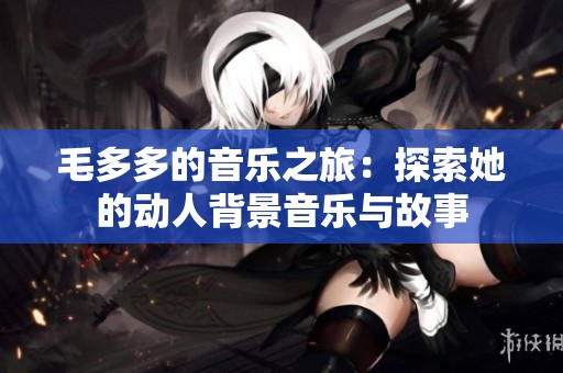 毛多多的音乐之旅：探索她的动人背景音乐与故事