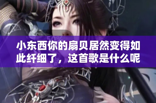 小东西你的扇贝居然变得如此纤细了，这首歌是什么呢