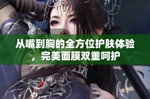 从嘴到胸的全方位护肤体验，完美面膜双重呵护