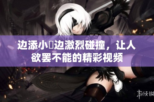 边添小泬边激烈碰撞，让人欲罢不能的精彩视频