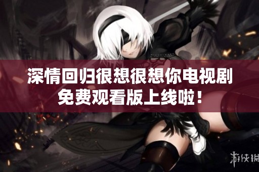 深情回归很想很想你电视剧免费观看版上线啦！