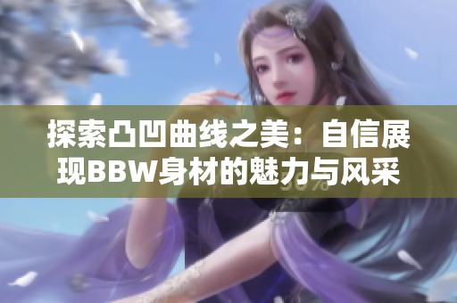 探索凸凹曲线之美：自信展现BBW身材的魅力与风采