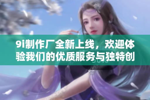 9i制作厂全新上线，欢迎体验我们的优质服务与独特创意