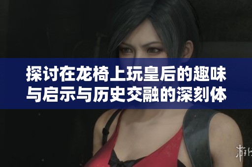 探讨在龙椅上玩皇后的趣味与启示与历史交融的深刻体验