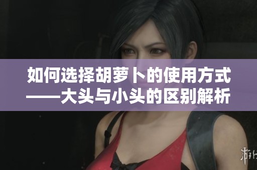 如何选择胡萝卜的使用方式——大头与小头的区别解析