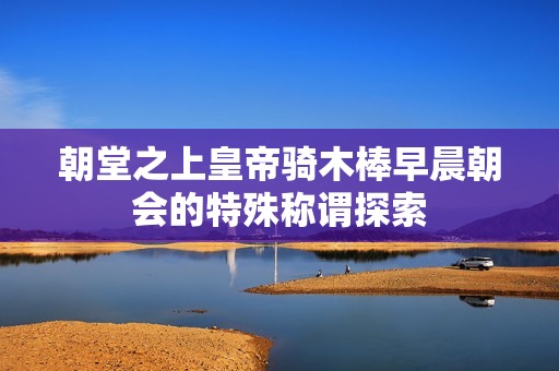 朝堂之上皇帝骑木棒早晨朝会的特殊称谓探索