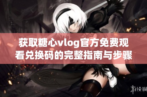 获取糖心vlog官方免费观看兑换码的完整指南与步骤
