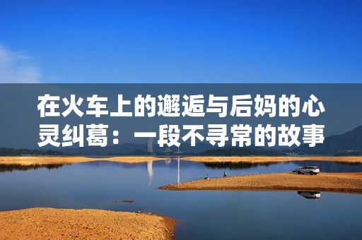 在火车上的邂逅与后妈的心灵纠葛：一段不寻常的故事