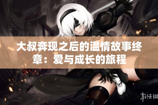 大叔奔现之后的温情故事终章：爱与成长的旅程