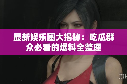 最新娱乐圈大揭秘：吃瓜群众必看的爆料全整理