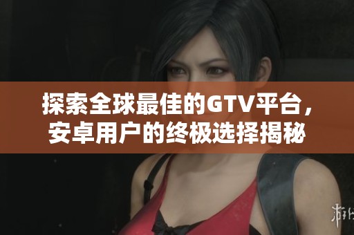 探索全球最佳的GTV平台，安卓用户的终极选择揭秘