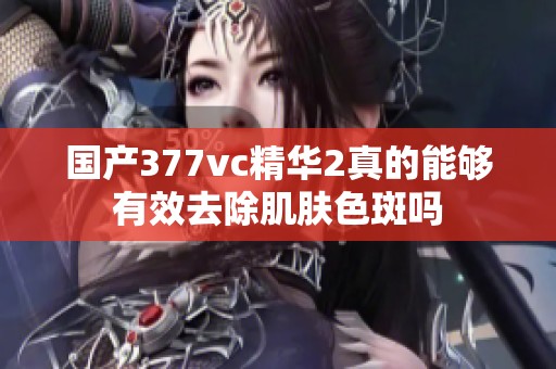 国产377vc精华2真的能够有效去除肌肤色斑吗