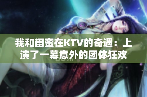 我和闺蜜在KTV的奇遇：上演了一幕意外的团体狂欢
