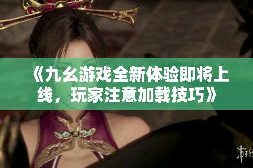 《九幺游戏全新体验即将上线，玩家注意加载技巧》