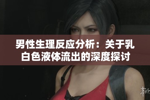 男性生理反应分析：关于乳白色液体流出的深度探讨