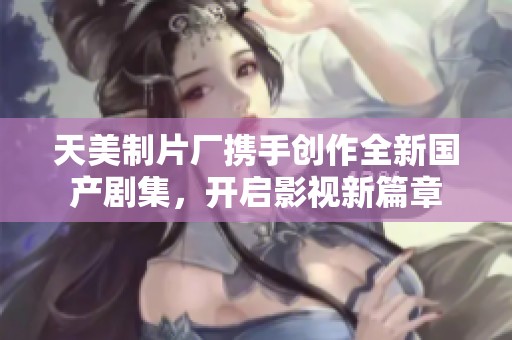 天美制片厂携手创作全新国产剧集，开启影视新篇章