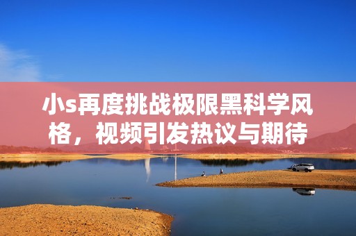 小s再度挑战极限黑科学风格，视频引发热议与期待