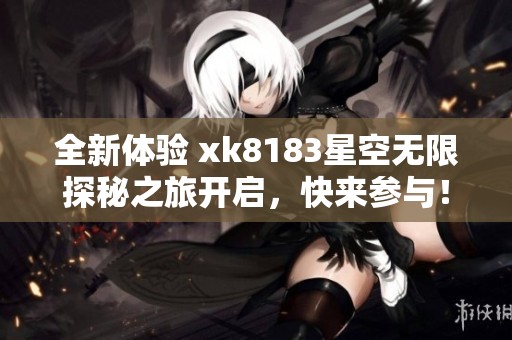 全新体验 xk8183星空无限探秘之旅开启，快来参与！