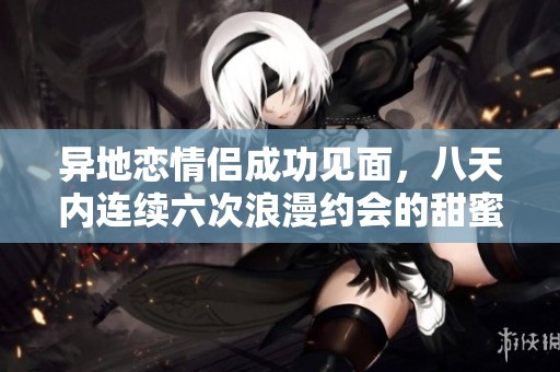 异地恋情侣成功见面，八天内连续六次浪漫约会的甜蜜经历