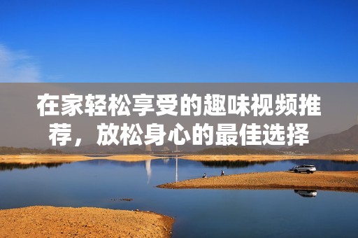 在家轻松享受的趣味视频推荐，放松身心的最佳选择