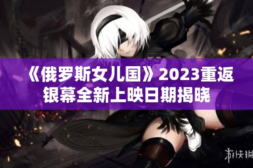 《俄罗斯女儿国》2023重返银幕全新上映日期揭晓