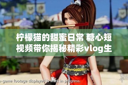 柠檬猫的甜蜜日常 糖心短视频带你揭秘精彩vlog生活