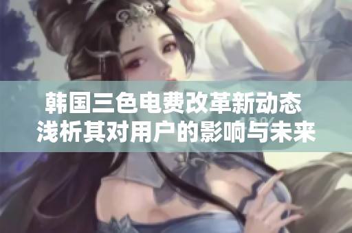 韩国三色电费改革新动态 浅析其对用户的影响与未来趋势
