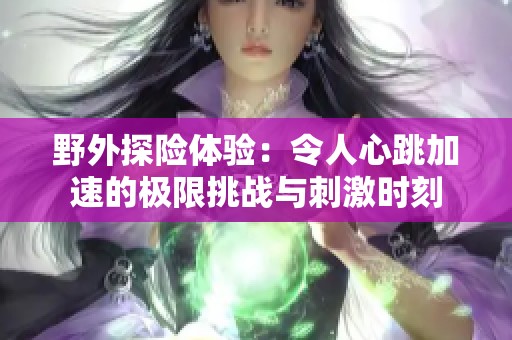 野外探险体验：令人心跳加速的极限挑战与刺激时刻