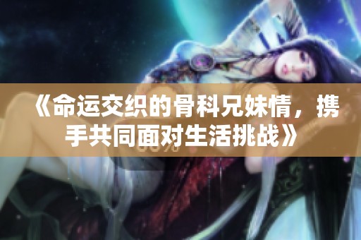 《命运交织的骨科兄妹情，携手共同面对生活挑战》