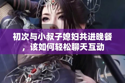 初次与小叔子媳妇共进晚餐，该如何轻松聊天互动