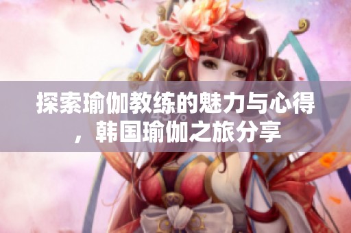 探索瑜伽教练的魅力与心得，韩国瑜伽之旅分享