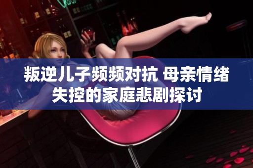 叛逆儿子频频对抗 母亲情绪失控的家庭悲剧探讨
