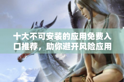 十大不可安装的应用免费入口推荐，助你避开风险应用