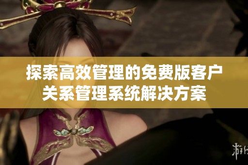 探索高效管理的免费版客户关系管理系统解决方案