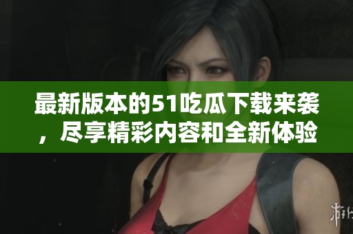 最新版本的51吃瓜下载来袭，尽享精彩内容和全新体验