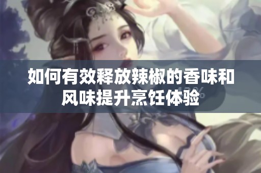 如何有效释放辣椒的香味和风味提升烹饪体验